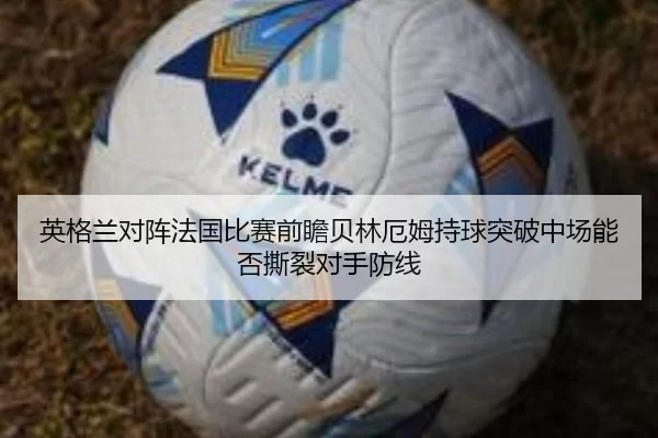 英格兰对阵法国比赛前瞻贝林厄姆持球突破中场能否撕裂对手防线 | worldcup